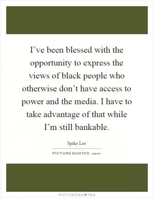 I’ve been blessed with the opportunity to express the views of black people who otherwise don’t have access to power and the media. I have to take advantage of that while I’m still bankable Picture Quote #1