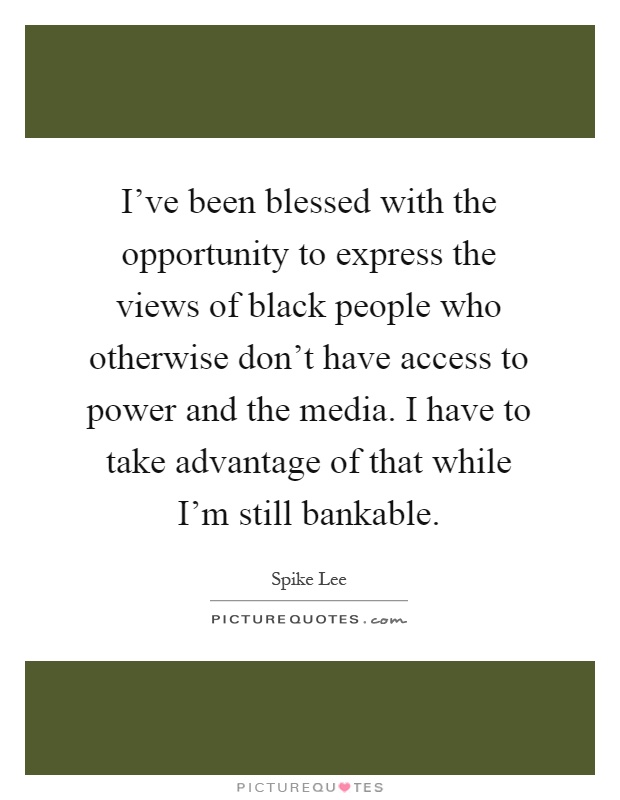 I've been blessed with the opportunity to express the views of black people who otherwise don't have access to power and the media. I have to take advantage of that while I'm still bankable Picture Quote #1