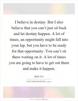 I believe in destiny. But I also believe that you can’t just sit back and let destiny happen. A lot of times, an opportunity might fall into your lap, but you have to be ready for that opportunity. You can’t sit there waiting on it. A lot of times you are going to have to get out there and make it happen Picture Quote #1