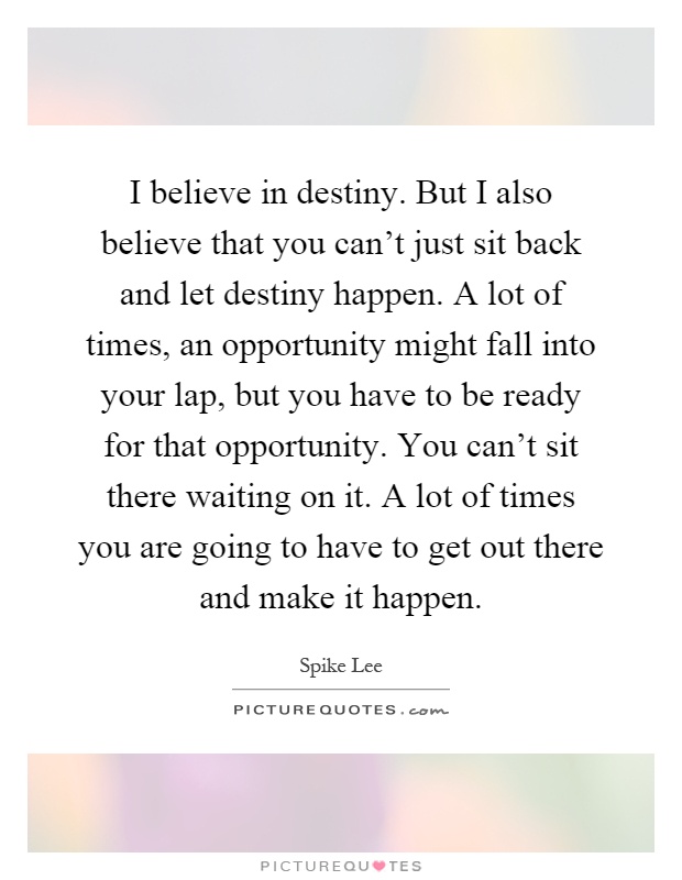 I believe in destiny. But I also believe that you can't just sit back and let destiny happen. A lot of times, an opportunity might fall into your lap, but you have to be ready for that opportunity. You can't sit there waiting on it. A lot of times you are going to have to get out there and make it happen Picture Quote #1