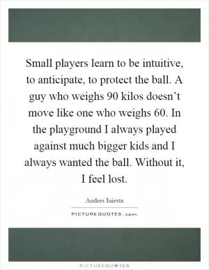 Small players learn to be intuitive, to anticipate, to protect the ball. A guy who weighs 90 kilos doesn’t move like one who weighs 60. In the playground I always played against much bigger kids and I always wanted the ball. Without it, I feel lost Picture Quote #1