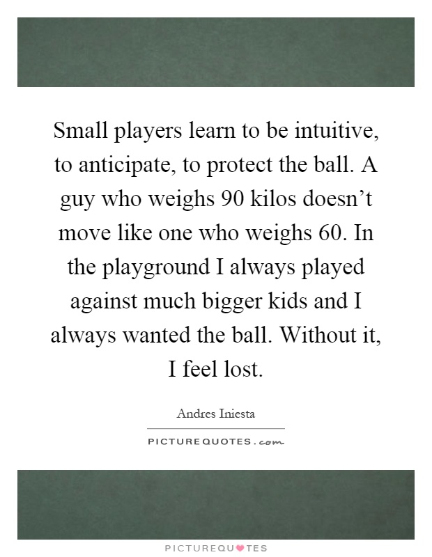 Small players learn to be intuitive, to anticipate, to protect the ball. A guy who weighs 90 kilos doesn't move like one who weighs 60. In the playground I always played against much bigger kids and I always wanted the ball. Without it, I feel lost Picture Quote #1