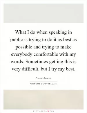 What I do when speaking in public is trying to do it as best as possible and trying to make everybody comfortable with my words. Sometimes getting this is very difficult, but I try my best Picture Quote #1
