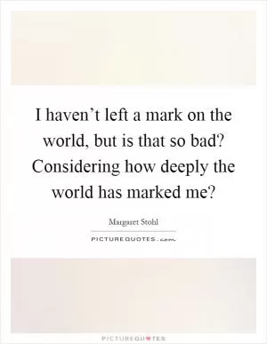 I haven’t left a mark on the world, but is that so bad? Considering how deeply the world has marked me? Picture Quote #1
