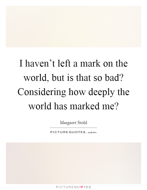 I haven't left a mark on the world, but is that so bad? Considering how deeply the world has marked me? Picture Quote #1