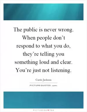 The public is never wrong. When people don’t respond to what you do, they’re telling you something loud and clear. You’re just not listening Picture Quote #1