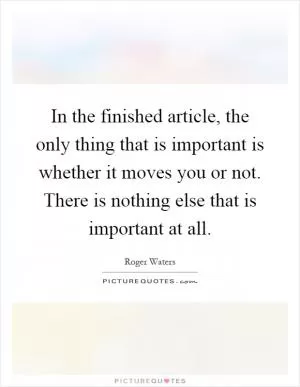 In the finished article, the only thing that is important is whether it moves you or not. There is nothing else that is important at all Picture Quote #1