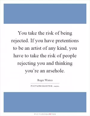 You take the risk of being rejected. If you have pretentions to be an artist of any kind, you have to take the risk of people rejecting you and thinking you’re an arsehole Picture Quote #1