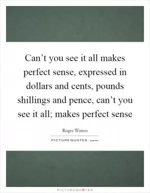 Can’t you see it all makes perfect sense, expressed in dollars and cents, pounds shillings and pence, can’t you see it all; makes perfect sense Picture Quote #1