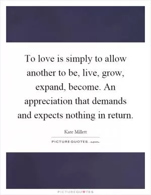 To love is simply to allow another to be, live, grow, expand, become. An appreciation that demands and expects nothing in return Picture Quote #1