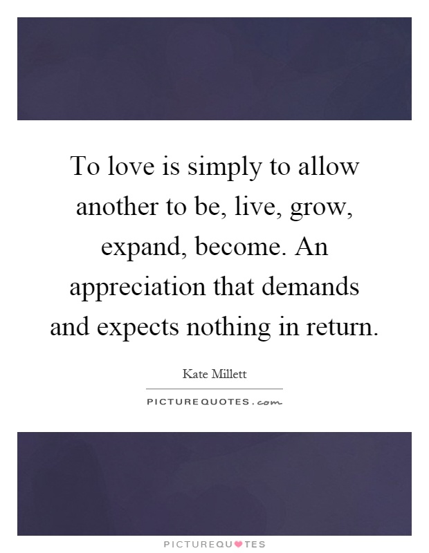 To love is simply to allow another to be, live, grow, expand, become. An appreciation that demands and expects nothing in return Picture Quote #1
