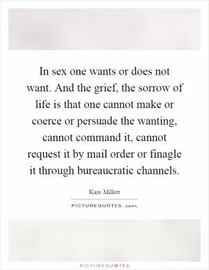 In sex one wants or does not want. And the grief, the sorrow of life is that one cannot make or coerce or persuade the wanting, cannot command it, cannot request it by mail order or finagle it through bureaucratic channels Picture Quote #1