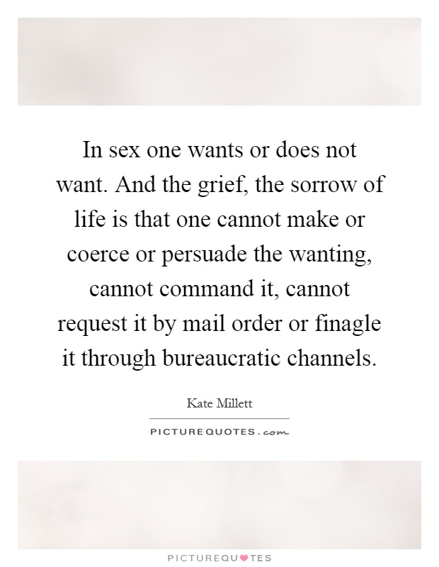 In sex one wants or does not want. And the grief, the sorrow of life is that one cannot make or coerce or persuade the wanting, cannot command it, cannot request it by mail order or finagle it through bureaucratic channels Picture Quote #1