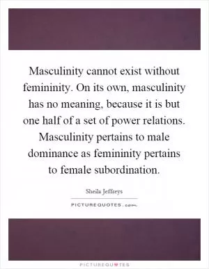 Masculinity cannot exist without femininity. On its own, masculinity has no meaning, because it is but one half of a set of power relations. Masculinity pertains to male dominance as femininity pertains to female subordination Picture Quote #1
