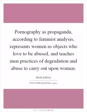 Pornography as propaganda, according to feminist analysis, represents women as objects who love to be abused, and teaches men practices of degradation and abuse to carry out upon women Picture Quote #1