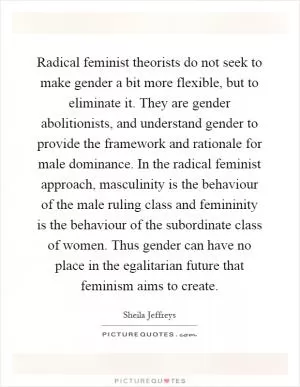 Radical feminist theorists do not seek to make gender a bit more flexible, but to eliminate it. They are gender abolitionists, and understand gender to provide the framework and rationale for male dominance. In the radical feminist approach, masculinity is the behaviour of the male ruling class and femininity is the behaviour of the subordinate class of women. Thus gender can have no place in the egalitarian future that feminism aims to create Picture Quote #1