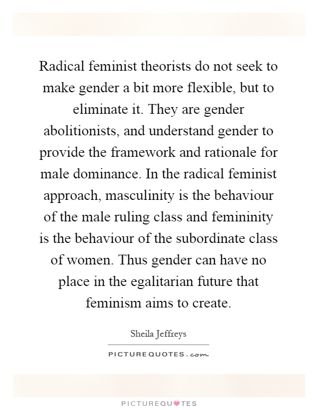 Radical feminist theorists do not seek to make gender a bit more flexible, but to eliminate it. They are gender abolitionists, and understand gender to provide the framework and rationale for male dominance. In the radical feminist approach, masculinity is the behaviour of the male ruling class and femininity is the behaviour of the subordinate class of women. Thus gender can have no place in the egalitarian future that feminism aims to create Picture Quote #1