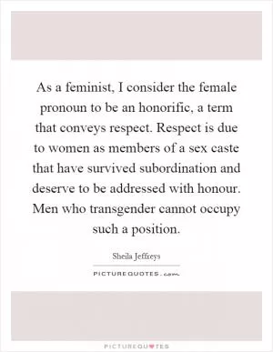 As a feminist, I consider the female pronoun to be an honorific, a term that conveys respect. Respect is due to women as members of a sex caste that have survived subordination and deserve to be addressed with honour. Men who transgender cannot occupy such a position Picture Quote #1