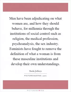 Men have been adjudicating on what women are, and how they should behave, for millennia through the institutions of social control such as religion, the medical profession, psychoanalysis, the sex industry. Feminists have fought to remove the definition of what a woman is from these masculine institutions and develop their own understandings Picture Quote #1