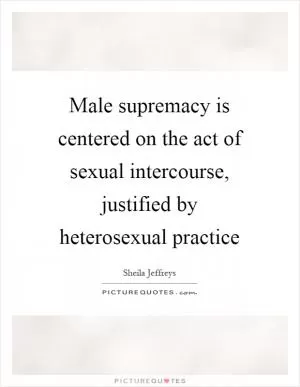 Male supremacy is centered on the act of sexual intercourse, justified by heterosexual practice Picture Quote #1