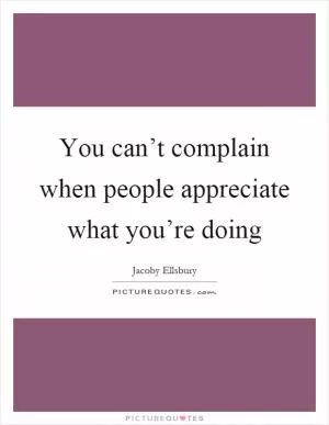 You can’t complain when people appreciate what you’re doing Picture Quote #1