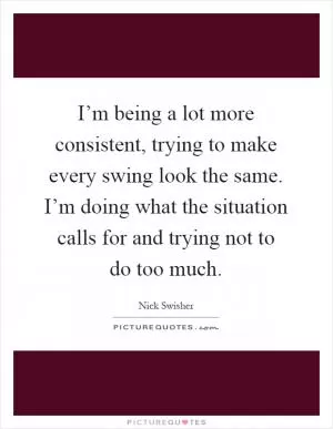 I’m being a lot more consistent, trying to make every swing look the same. I’m doing what the situation calls for and trying not to do too much Picture Quote #1