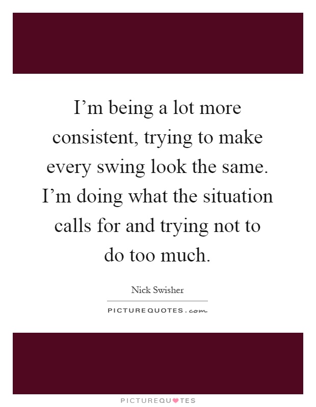 I'm being a lot more consistent, trying to make every swing look the same. I'm doing what the situation calls for and trying not to do too much Picture Quote #1
