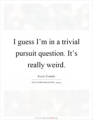 I guess I’m in a trivial pursuit question. It’s really weird Picture Quote #1