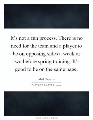 It’s not a fun process. There is no need for the team and a player to be on opposing sides a week or two before spring training. It’s good to be on the same page Picture Quote #1
