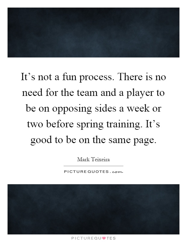 It's not a fun process. There is no need for the team and a player to be on opposing sides a week or two before spring training. It's good to be on the same page Picture Quote #1