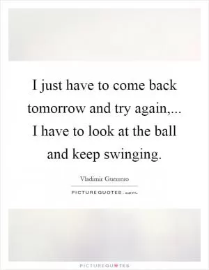 I just have to come back tomorrow and try again,... I have to look at the ball and keep swinging Picture Quote #1