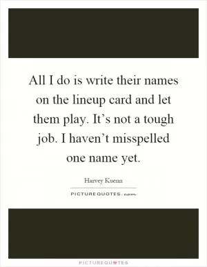 All I do is write their names on the lineup card and let them play. It’s not a tough job. I haven’t misspelled one name yet Picture Quote #1