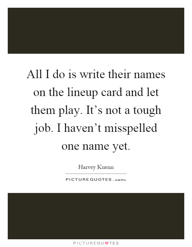 All I do is write their names on the lineup card and let them play. It's not a tough job. I haven't misspelled one name yet Picture Quote #1