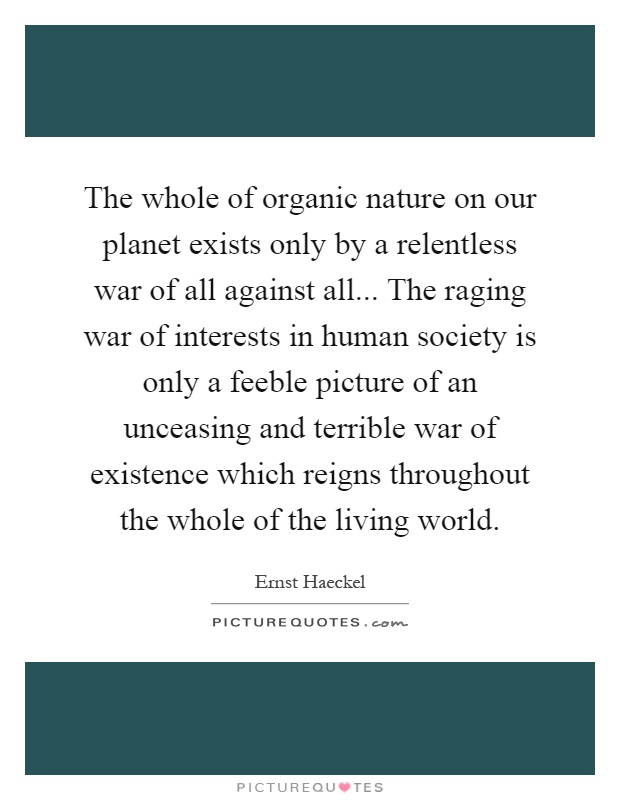 The whole of organic nature on our planet exists only by a relentless war of all against all... The raging war of interests in human society is only a feeble picture of an unceasing and terrible war of existence which reigns throughout the whole of the living world Picture Quote #1