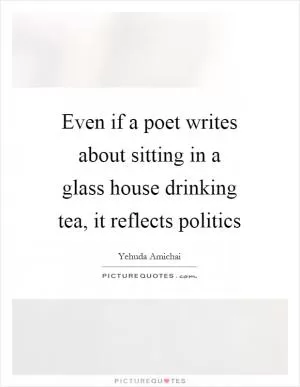 Even if a poet writes about sitting in a glass house drinking tea, it reflects politics Picture Quote #1