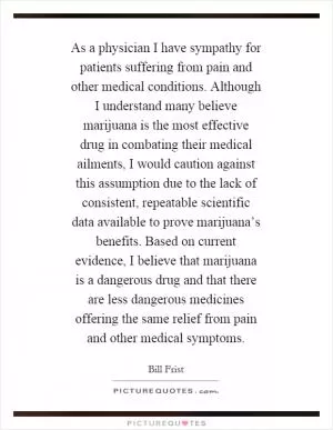 As a physician I have sympathy for patients suffering from pain and other medical conditions. Although I understand many believe marijuana is the most effective drug in combating their medical ailments, I would caution against this assumption due to the lack of consistent, repeatable scientific data available to prove marijuana’s benefits. Based on current evidence, I believe that marijuana is a dangerous drug and that there are less dangerous medicines offering the same relief from pain and other medical symptoms Picture Quote #1