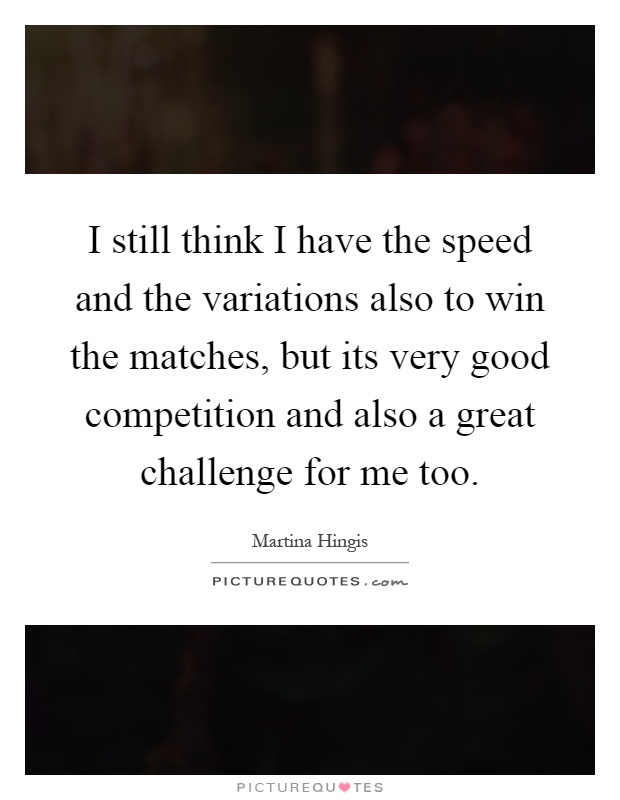 I still think I have the speed and the variations also to win the matches, but its very good competition and also a great challenge for me too Picture Quote #1
