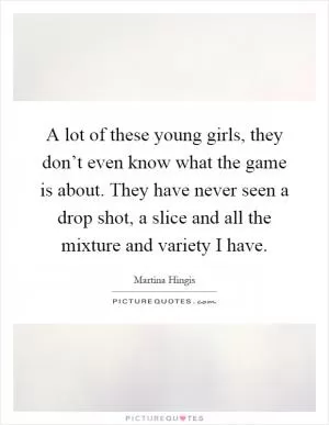 A lot of these young girls, they don’t even know what the game is about. They have never seen a drop shot, a slice and all the mixture and variety I have Picture Quote #1