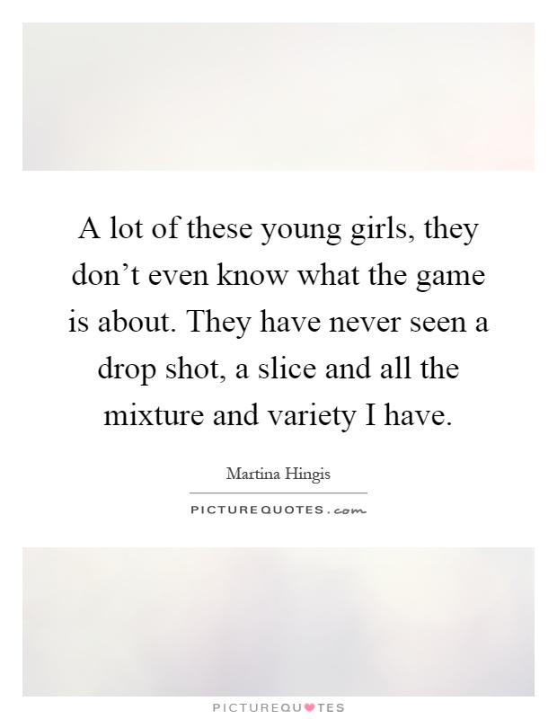 A lot of these young girls, they don't even know what the game is about. They have never seen a drop shot, a slice and all the mixture and variety I have Picture Quote #1
