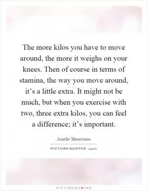 The more kilos you have to move around, the more it weighs on your knees. Then of course in terms of stamina, the way you move around, it’s a little extra. It might not be much, but when you exercise with two, three extra kilos, you can feel a difference; it’s important Picture Quote #1
