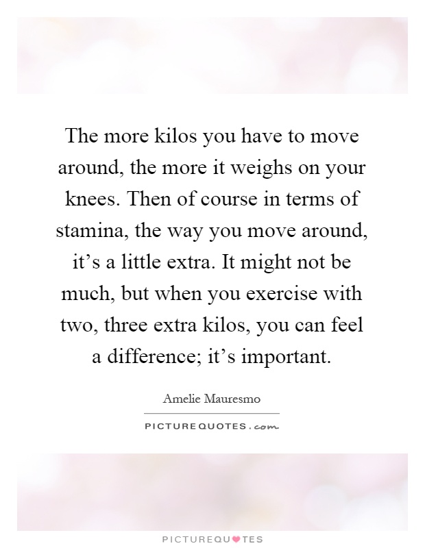 The more kilos you have to move around, the more it weighs on your knees. Then of course in terms of stamina, the way you move around, it's a little extra. It might not be much, but when you exercise with two, three extra kilos, you can feel a difference; it's important Picture Quote #1