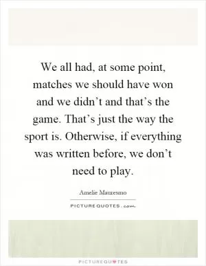 We all had, at some point, matches we should have won and we didn’t and that’s the game. That’s just the way the sport is. Otherwise, if everything was written before, we don’t need to play Picture Quote #1