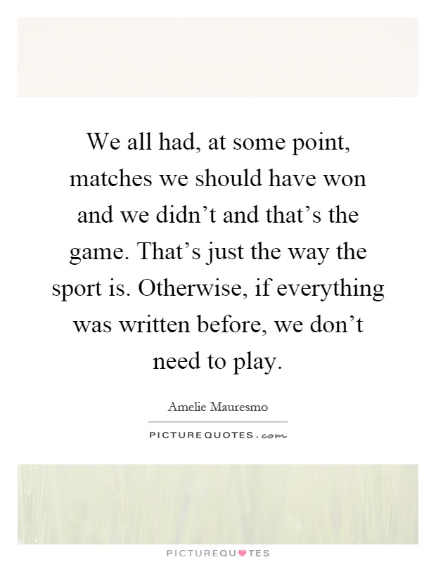 We all had, at some point, matches we should have won and we didn't and that's the game. That's just the way the sport is. Otherwise, if everything was written before, we don't need to play Picture Quote #1