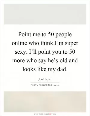 Point me to 50 people online who think I’m super sexy. I’ll point you to 50 more who say he’s old and looks like my dad Picture Quote #1