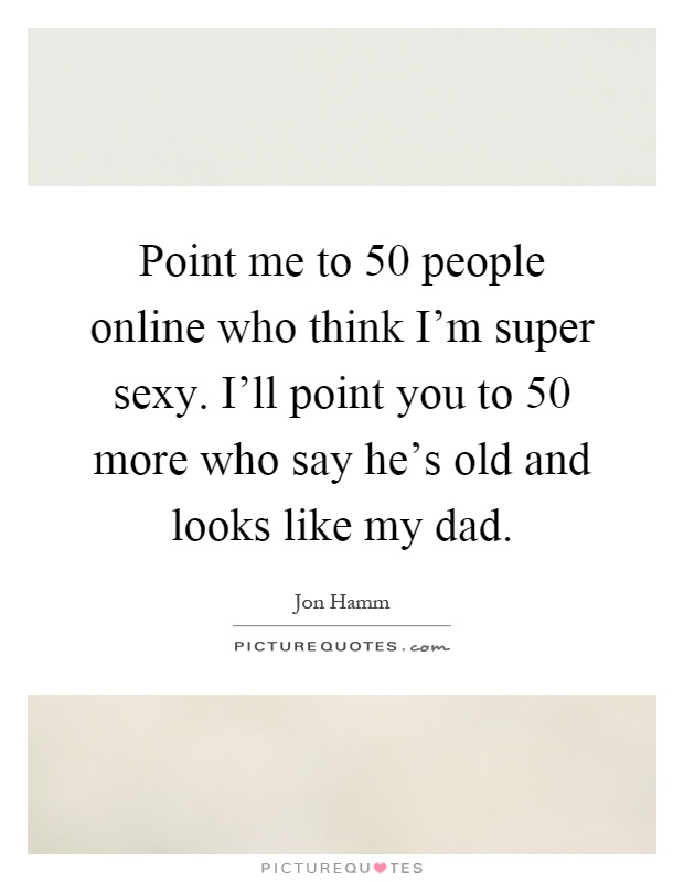 Point me to 50 people online who think I'm super sexy. I'll point you to 50 more who say he's old and looks like my dad Picture Quote #1