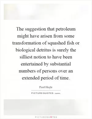 The suggestion that petroleum might have arisen from some transformation of squashed fish or biological detritus is surely the silliest notion to have been entertained by substantial numbers of persons over an extended period of time Picture Quote #1