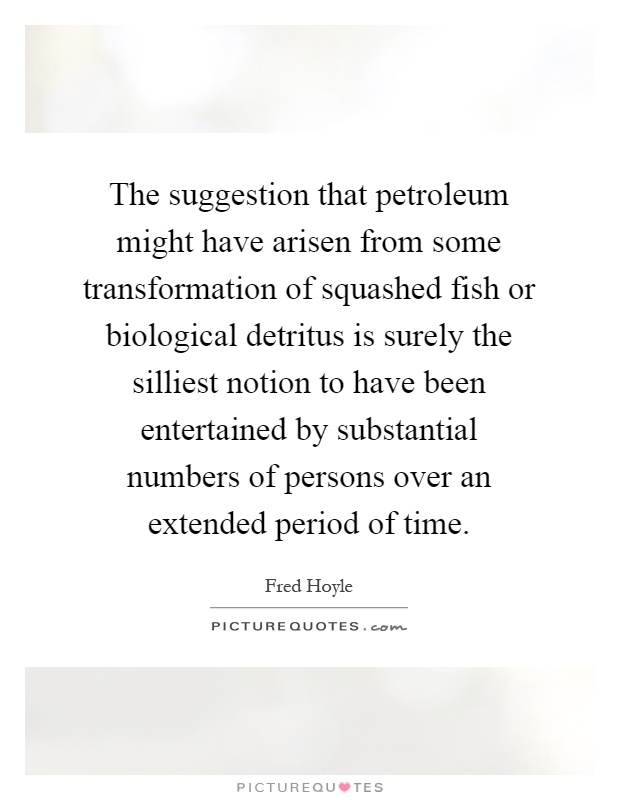 The suggestion that petroleum might have arisen from some transformation of squashed fish or biological detritus is surely the silliest notion to have been entertained by substantial numbers of persons over an extended period of time Picture Quote #1