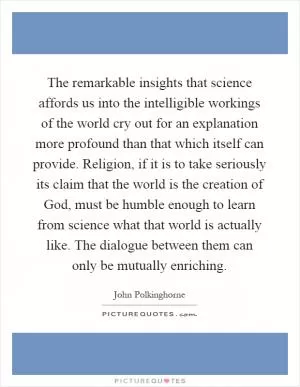 The remarkable insights that science affords us into the intelligible workings of the world cry out for an explanation more profound than that which itself can provide. Religion, if it is to take seriously its claim that the world is the creation of God, must be humble enough to learn from science what that world is actually like. The dialogue between them can only be mutually enriching Picture Quote #1