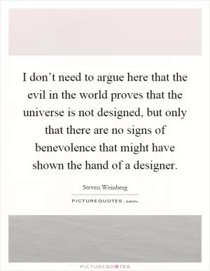 I don’t need to argue here that the evil in the world proves that the universe is not designed, but only that there are no signs of benevolence that might have shown the hand of a designer Picture Quote #1