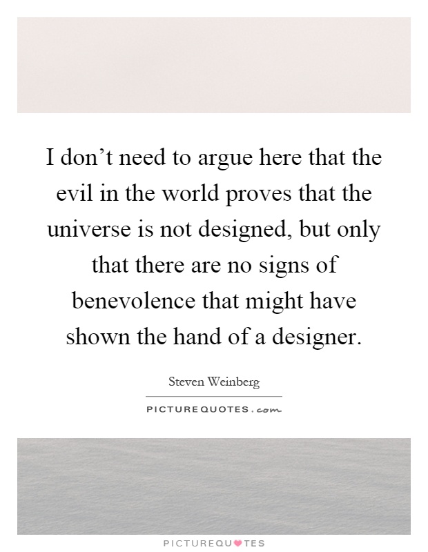 I don't need to argue here that the evil in the world proves that the universe is not designed, but only that there are no signs of benevolence that might have shown the hand of a designer Picture Quote #1